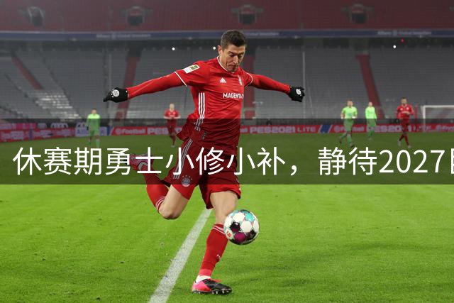 休赛期勇士小修小补，静待2027巨星扎堆的疯狂之夏