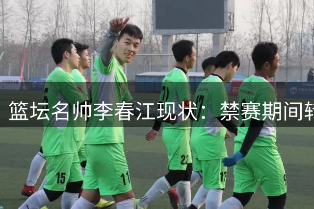 篮坛名帅李春江现状：禁赛期间转战幕后 家庭事业双丰收