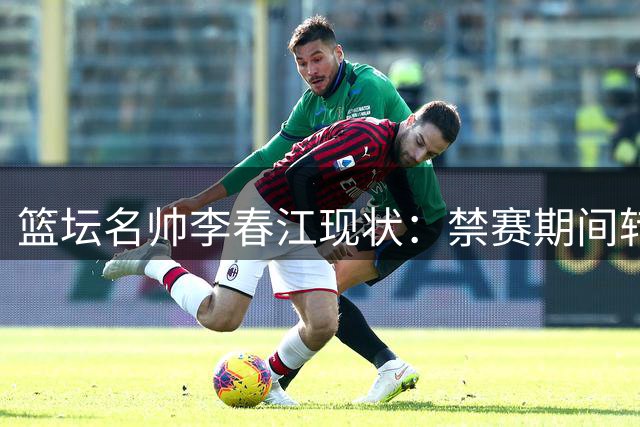 篮坛名帅李春江现状：禁赛期间转战幕后 家庭事业双丰收