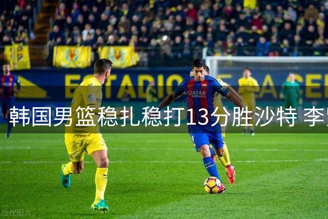 韩国男篮稳扎稳打13分胜沙特 李贤多项数据全面爆发