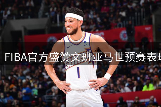 FIBA官方盛赞文班亚马世预赛表现称其全面性无与伦比
